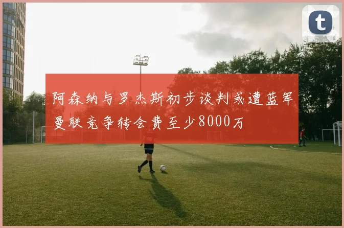 阿森纳与罗杰斯初步谈判或遭蓝军曼联竞争转会费至少8000万