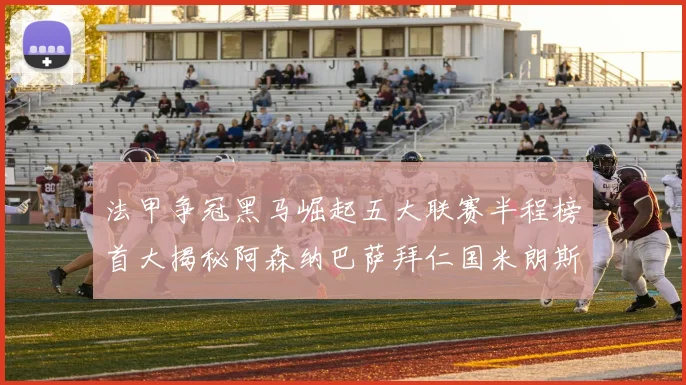 法甲争冠黑马崛起五大联赛半程榜首大揭秘阿森纳巴萨拜仁国米朗斯齐聚巅峰