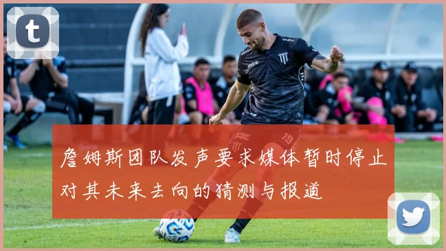 詹姆斯团队发声要求媒体暂时停止对其未来去向的猜测与报道