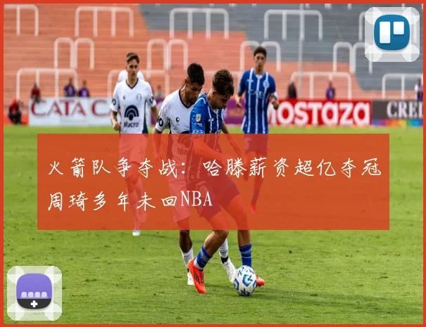 火箭队争夺战：哈滕薪资超亿夺冠周琦多年未回NBA