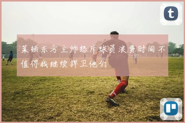 莱顿东方主帅怒斥球员浪费时间不值得我继续捍卫他们