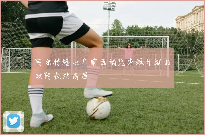 阿尔特塔七年前面试凭夺冠计划打动阿森纳高层