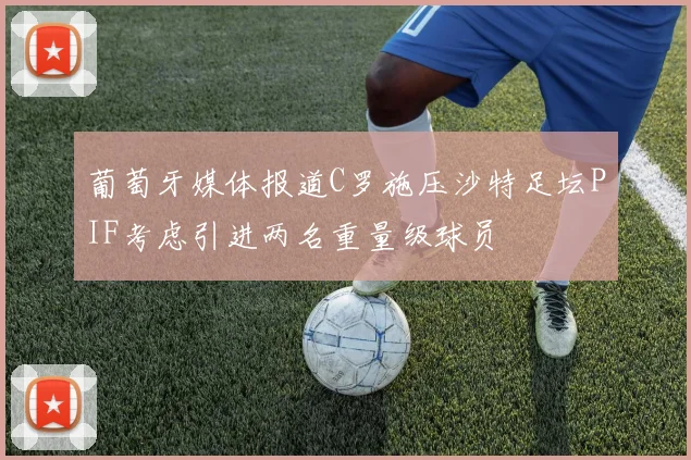 葡萄牙媒体报道C罗施压沙特足坛PIF考虑引进两名重量级球员