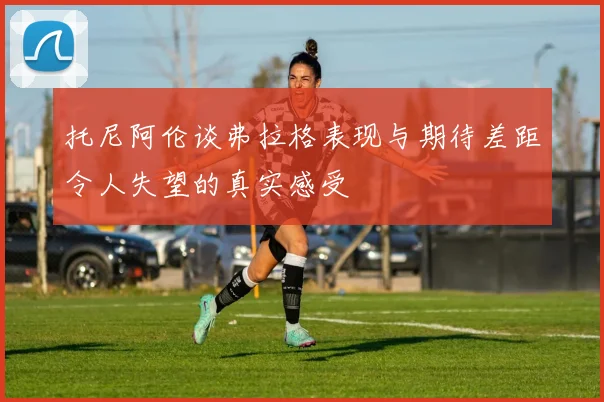 托尼阿伦谈弗拉格表现与期待差距令人失望的真实感受