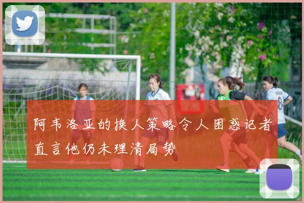 阿韦洛亚的换人策略令人困惑记者直言他仍未理清局势