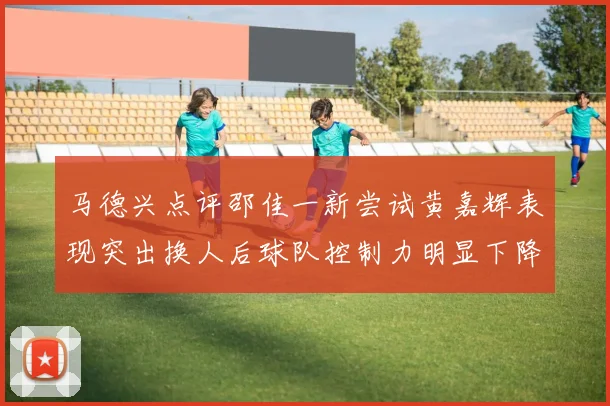 马德兴点评邵佳一新尝试黄嘉辉表现突出换人后球队控制力明显下降