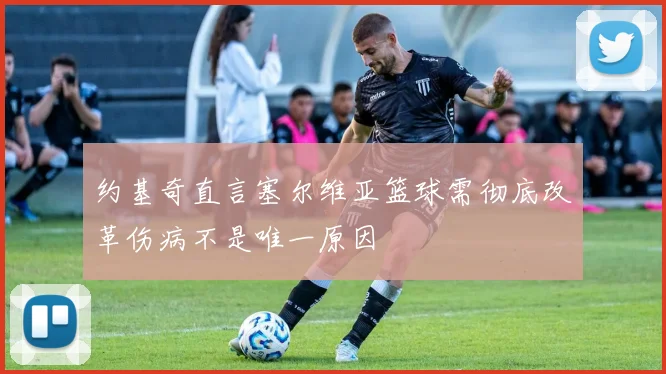 约基奇直言塞尔维亚篮球需彻底改革伤病不是唯一原因