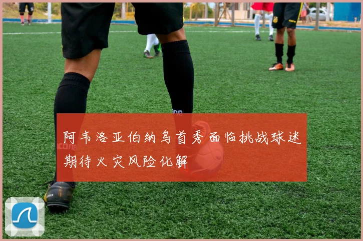 阿韦洛亚伯纳乌首秀面临挑战球迷期待火灾风险化解