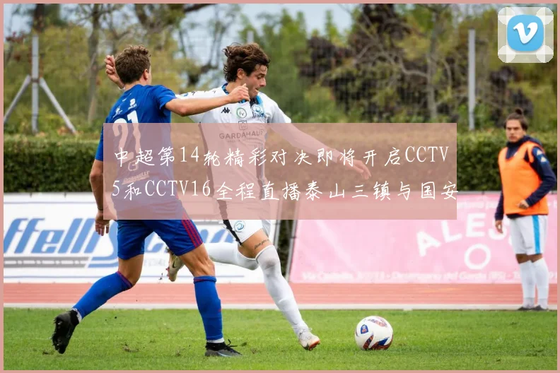 中超第14轮精彩对决即将开启CCTV5和CCTV16全程直播泰山三镇与国安河南之战