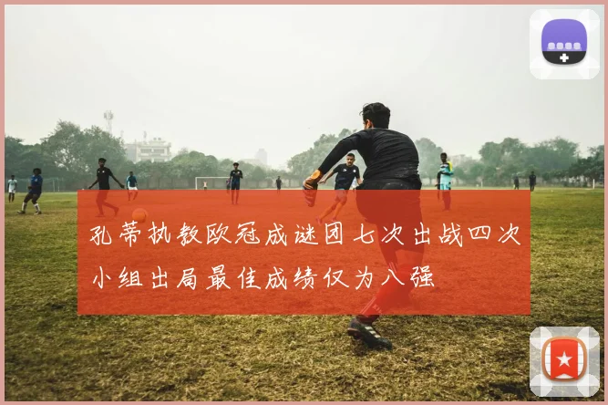 孔蒂执教欧冠成谜团七次出战四次小组出局最佳成绩仅为八强