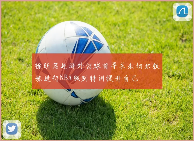 徐昕若赴海外打球将寻求米切尔教练进行NBA级别特训提升自己