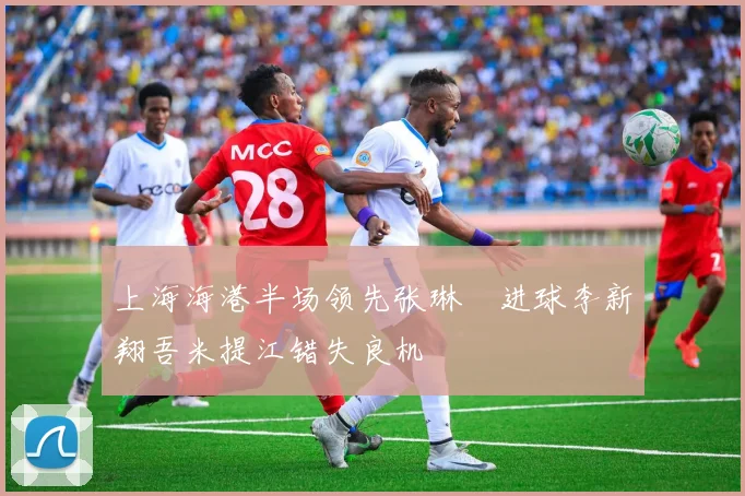 上海海港半场领先张琳芃进球李新翔吾米提江错失良机