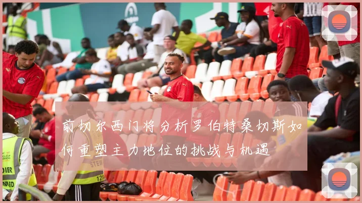 前切尔西门将分析罗伯特桑切斯如何重塑主力地位的挑战与机遇