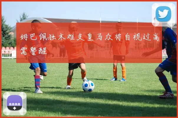 姆巴佩独木难支皇马众将自视过高需警醒