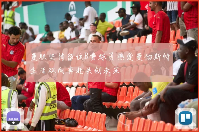 曼联坚持留住B费球员热爱曼彻斯特生活双向奔赴共创未来