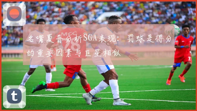 名嘴夏普分析SGA表现：罚球是得分的重要因素与巨星相似