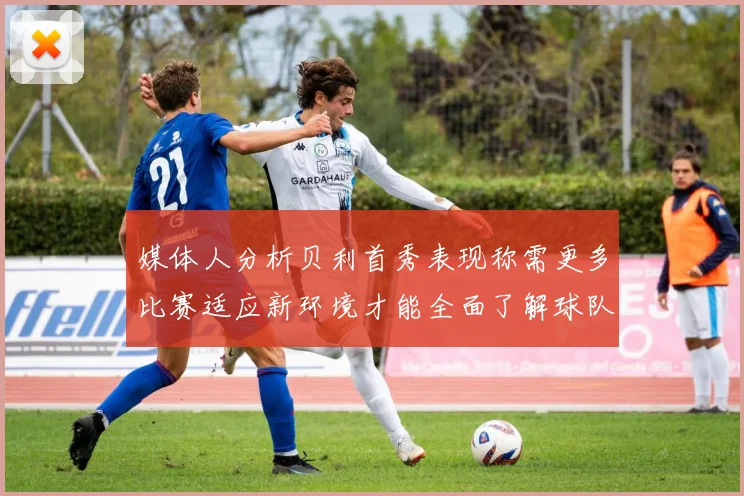 媒体人分析贝利首秀表现称需更多比赛适应新环境才能全面了解球队