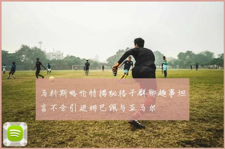 马科斯略伦特揭秘格子群聊趣事坦言不会引进姆巴佩与亚马尔